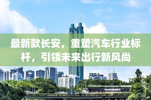 最新款长安，重塑汽车行业标杆，引领未来出行新风尚