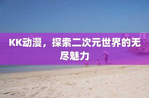 KK动漫，探索二次元世界的无尽魅力