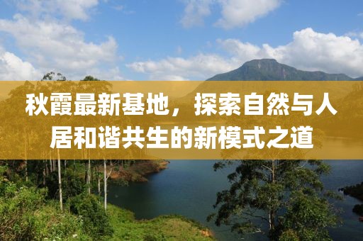 秋霞最新基地，探索自然与人居和谐共生的新模式之道
