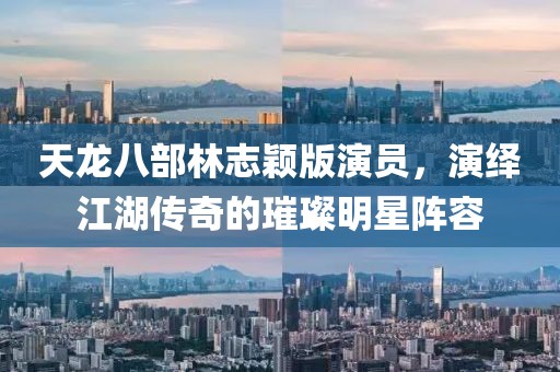 天龙八部林志颖版演员，演绎江湖传奇的璀璨明星阵容