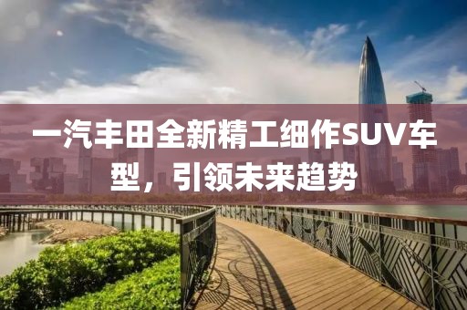 一汽丰田全新精工细作SUV车型，引领未来趋势