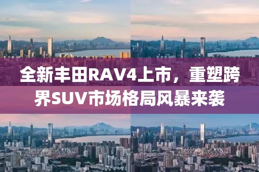 全新丰田RAV4上市，重塑跨界SUV市场格局风暴来袭