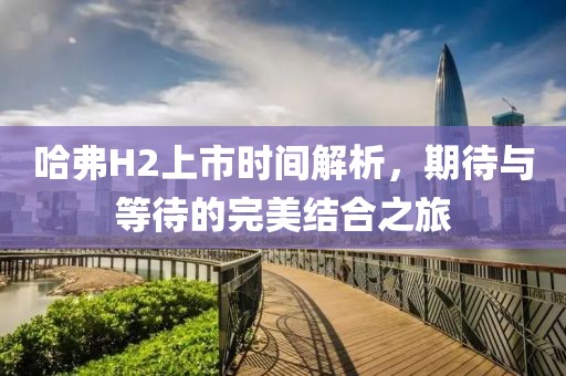 哈弗H2上市时间解析，期待与等待的完美结合之旅