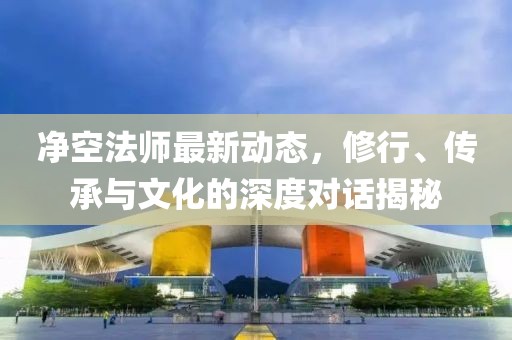 净空法师最新动态，修行、传承与文化的深度对话揭秘