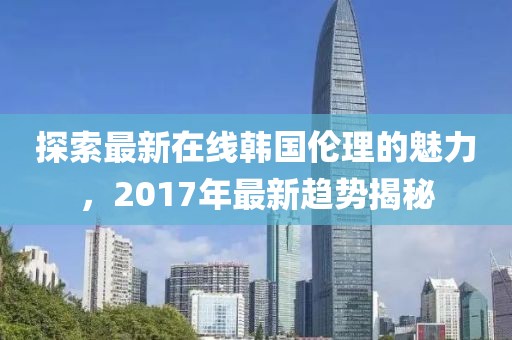 探索最新在线韩国伦理的魅力，2017年最新趋势揭秘