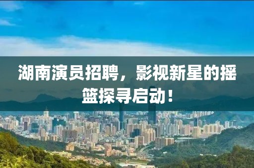湖南演员招聘，影视新星的摇篮探寻启动！