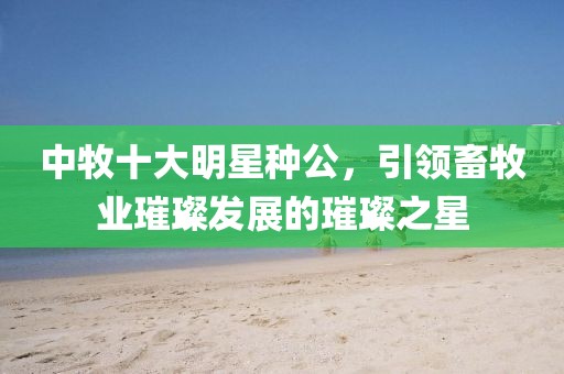 中牧十大明星种公，引领畜牧业璀璨发展的璀璨之星