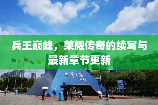 兵王巅峰，荣耀传奇的续写与最新章节更新