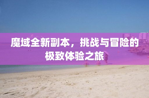 魔域全新副本，挑战与冒险的极致体验之旅