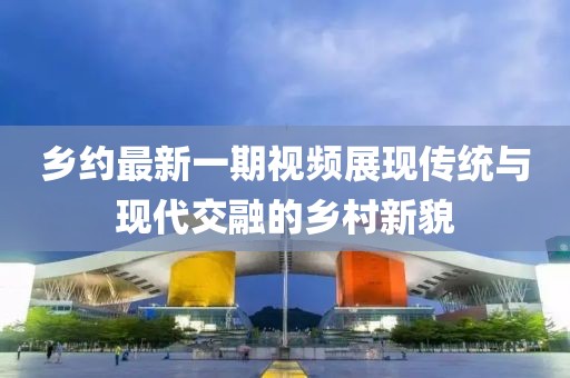 乡约最新一期视频展现传统与现代交融的乡村新貌