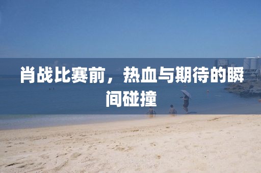 肖战比赛前，热血与期待的瞬间碰撞