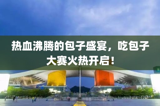 热血沸腾的包子盛宴，吃包子大赛火热开启！
