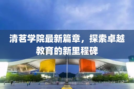 清茗学院最新篇章，探索卓越教育的新里程碑