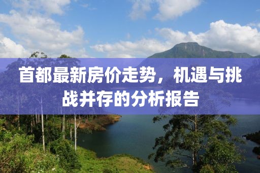 首都最新房价走势，机遇与挑战并存的分析报告