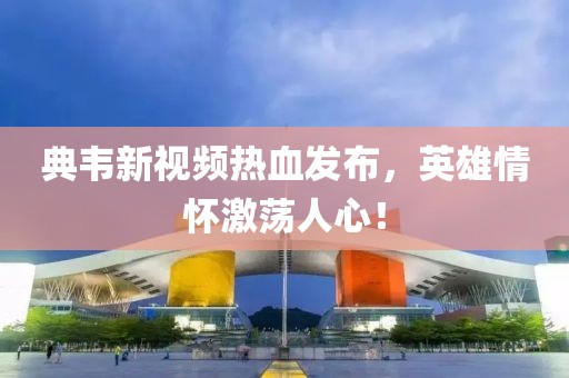 典韦新视频热血发布，英雄情怀激荡人心！
