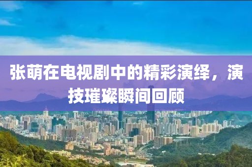 张萌在电视剧中的精彩演绎，演技璀璨瞬间回顾