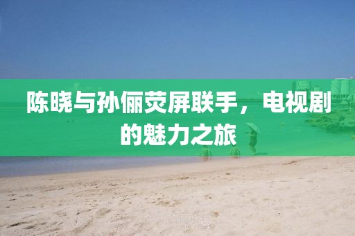 陈晓与孙俪荧屏联手，电视剧的魅力之旅