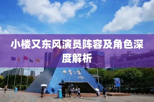 小楼又东风演员阵容及角色深度解析
