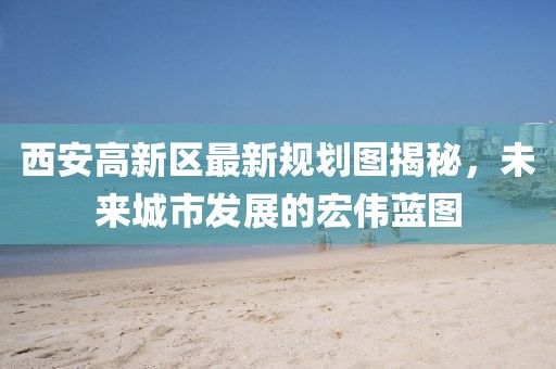西安高新区最新规划图揭秘，未来城市发展的宏伟蓝图