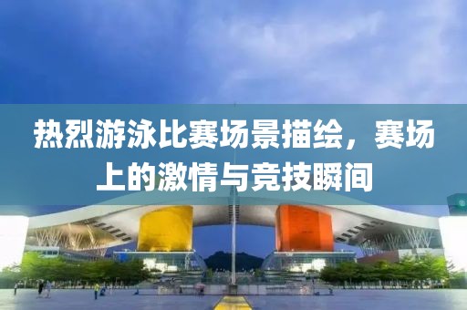 热烈游泳比赛场景描绘，赛场上的激情与竞技瞬间