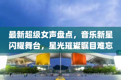 最新超级女声盘点，音乐新星闪耀舞台，星光璀璨瞩目难忘