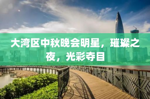 大湾区中秋晚会明星，璀璨之夜，光彩夺目