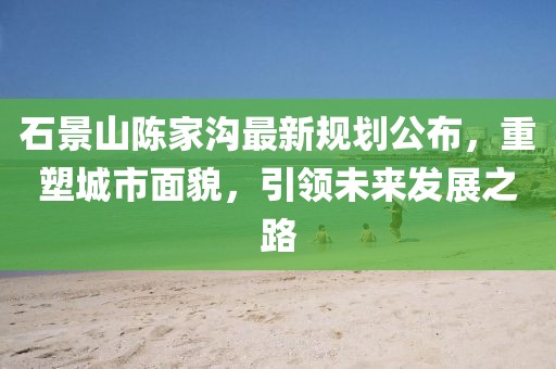 石景山陈家沟最新规划公布，重塑城市面貌，引领未来发展之路