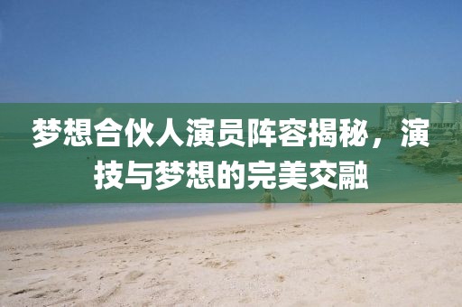 梦想合伙人演员阵容揭秘，演技与梦想的完美交融