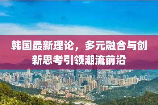 韩国最新理论，多元融合与创新思考引领潮流前沿