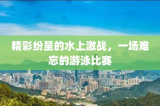 精彩纷呈的水上激战，一场难忘的游泳比赛