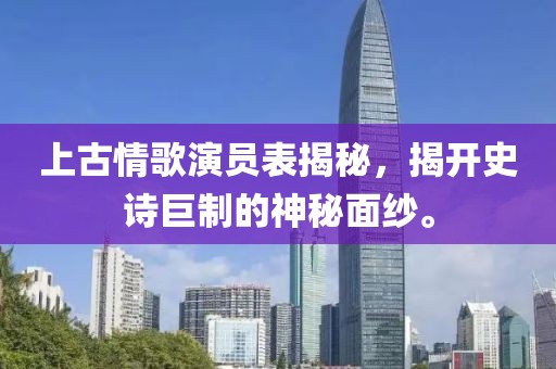 上古情歌演员表揭秘，揭开史诗巨制的神秘面纱。