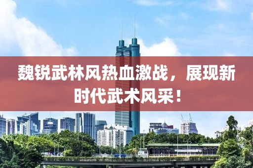 魏锐武林风热血激战，展现新时代武术风采！