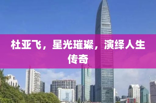 杜亚飞，星光璀璨，演绎人生传奇