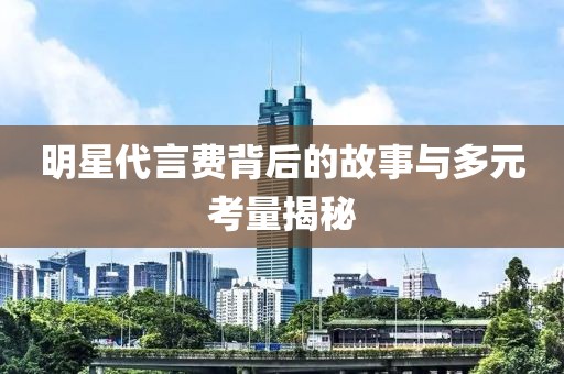 明星代言费背后的故事与多元考量揭秘