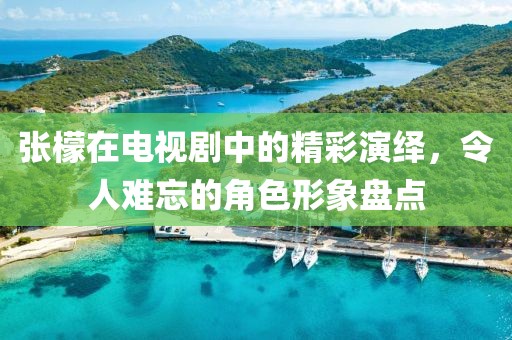 张檬在电视剧中的精彩演绎，令人难忘的角色形象盘点