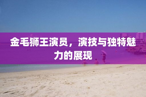 金毛狮王演员，演技与独特魅力的展现