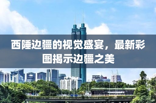西陲边疆的视觉盛宴，最新彩图揭示边疆之美