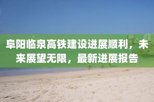 阜阳临泉高铁建设进展顺利，未来展望无限，最新进展报告