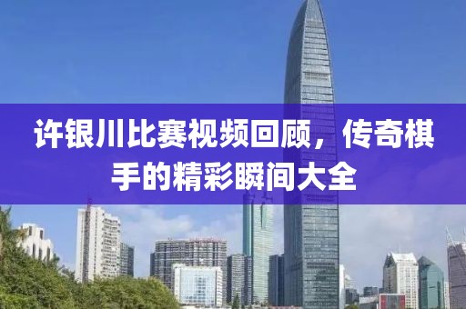 许银川比赛视频回顾，传奇棋手的精彩瞬间大全