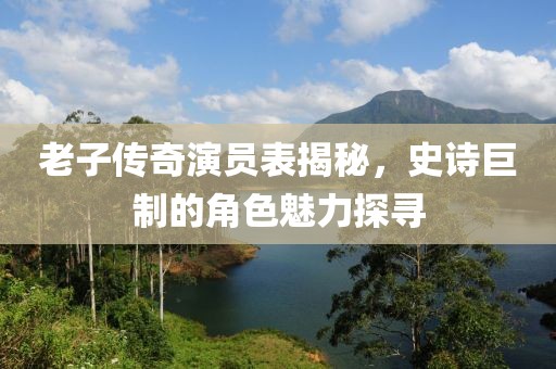 老子传奇演员表揭秘，史诗巨制的角色魅力探寻