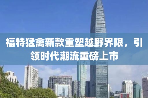 福特猛禽新款重塑越野界限，引领时代潮流重磅上市
