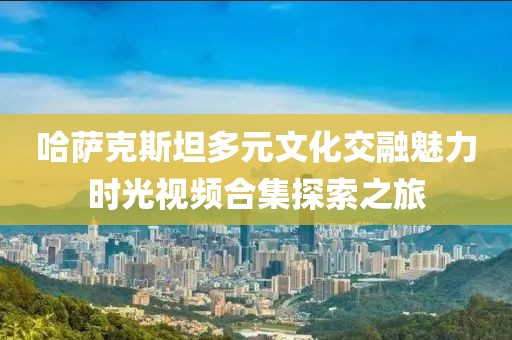 哈萨克斯坦多元文化交融魅力时光视频合集探索之旅