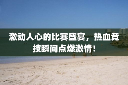 激动人心的比赛盛宴，热血竞技瞬间点燃激情！