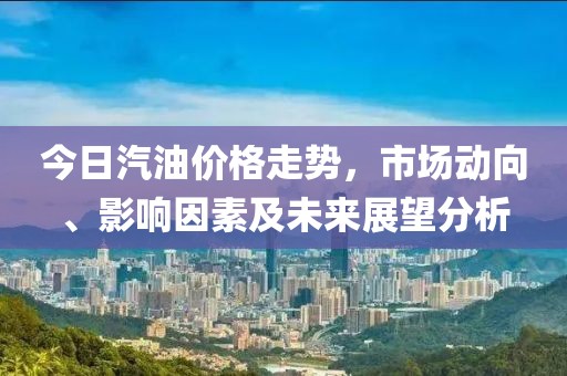 今日汽油价格走势，市场动向、影响因素及未来展望分析