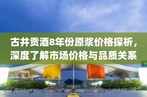 古井贡酒8年份原浆价格探析，深度了解市场价格与品质关系