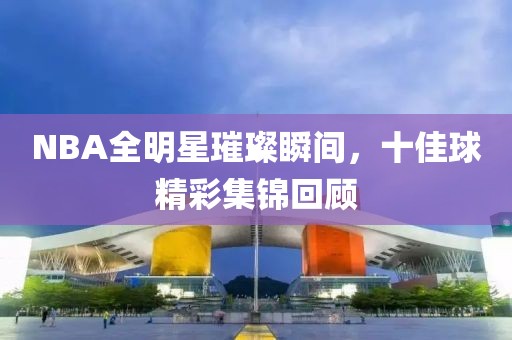 NBA全明星璀璨瞬间，十佳球精彩集锦回顾