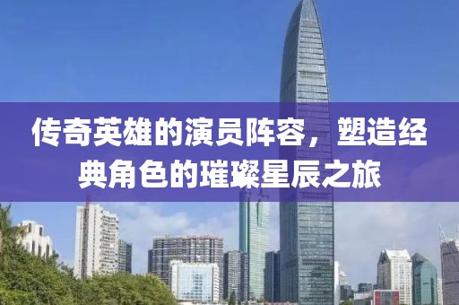 传奇英雄的演员阵容，塑造经典角色的璀璨星辰之旅
