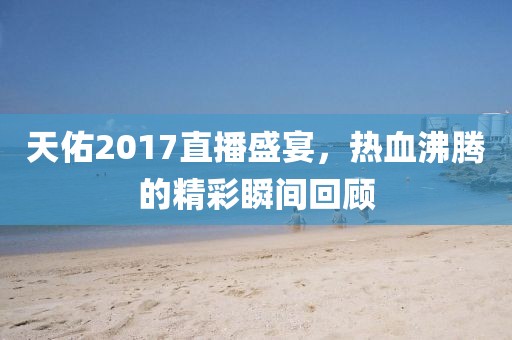 天佑2017直播盛宴，热血沸腾的精彩瞬间回顾