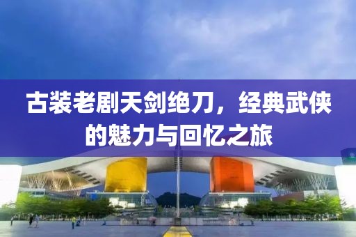 古装老剧天剑绝刀，经典武侠的魅力与回忆之旅