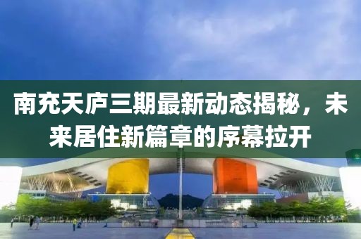 南充天庐三期最新动态揭秘，未来居住新篇章的序幕拉开